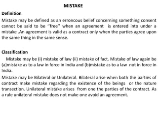 MISTAKE
Definition
Mistake may be defined as an erroncous belief concerning something consent
cannot be said to be ‘’free’’ when an agreement is entered into under a
mistake .An agreement is valid as a contract only when the parties agree upon
the same thing in the same sense.
Classification
Mistake may be (i) mistake of law (ii) mistake of fact. Mistake of law again be
(a)mistake as to a law in force in India and (b)mistake as to a law not in force in
India.
Mistake may be Bilateral or Unilateral. Bilateral arise when both the parties of
contract make mistake regarding the existence of the beings or the nature
transection. Unilateral mistake arises from one the parties of the contract. As
a rule unilateral mistake does not make one avoid an agreement.
 