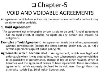  Chapter-5
VOID AND VOIDABLE AGREEMENTS
An agreement which does not satisfy the essential elements of a contract may
be either void or voidable.
1. Void Agreement
"An agreement not enforceable by law is said to be void." A void agreement
has no legal effect. It confers no rights on any person and creates no
obligations.
Examples of Void Agreement : An agreement made by a minor; agreements
without consideration (except the cases coming under Sec. 25, p. 42) ;
certain agreements against public policy; etc.
Agreements which become void : An agreement, which was legal and
enforceable when it was entered into, may subsequently become void due
to impossibility of performance, change of law or other reasons. When it
becomes void the agreement ceases to have legal effect. There are certain
agreements which expressly declared to be void even though they may
otherwise satisfy Sec. 10 of Indian Contract Act.
 