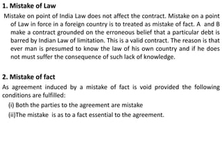 1. Mistake of Law
Mistake on point of India Law does not affect the contract. Mistake on a point
of Law in force in a foreign country is to treated as mistake of fact. A and B
make a contract grounded on the erroneous belief that a particular debt is
barred by Indian Law of limitation. This is a valid contract. The reason is that
ever man is presumed to know the law of his own country and if he does
not must suffer the consequence of such lack of knowledge.
2. Mistake of fact
As agreement induced by a mistake of fact is void provided the following
conditions are fulfilled:
(i) Both the parties to the agreement are mistake
(ii)The mistake is as to a fact essential to the agreement.
 