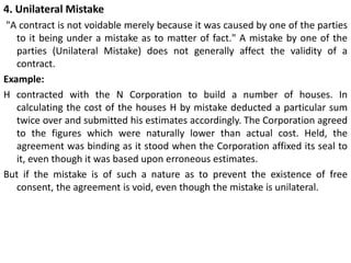 4. Unilateral Mistake
"A contract is not voidable merely because it was caused by one of the parties
to it being under a mistake as to matter of fact." A mistake by one of the
parties (Unilateral Mistake) does not generally affect the validity of a
contract.
Example:
H contracted with the N Corporation to build a number of houses. In
calculating the cost of the houses H by mistake deducted a particular sum
twice over and submitted his estimates accordingly. The Corporation agreed
to the figures which were naturally lower than actual cost. Held, the
agreement was binding as it stood when the Corporation affixed its seal to
it, even though it was based upon erroneous estimates.
But if the mistake is of such a nature as to prevent the existence of free
consent, the agreement is void, even though the mistake is unilateral.
 