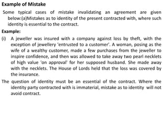 Example of Mistake
Some typical cases of mistake invalidating an agreement are given
below:(a)Mistakes as to identity of the present contracted with, where such
identity is essential to the contract.
Example:
(i) A jeweller was insured with a company against loss by theft, with the
exception of jewellery 'entrusted to a customer'. A woman, posing as the
wife of a wealthy customer, made a few purchases from the jeweller to
inspire confidence, and then was allowed to take away two pearl necklets
of high value 'on approval' for her supposed husband. She made away
with the necklets. The House of Lords held that the loss was covered by
the insurance.
The question of identity must be an essential of the contract. Where the
identity party contracted with is immaterial, mistake as to identity will not
avoid contract.
 