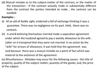 (d) Mutual mistake as to the subject-matter of the contract, or the matter of
the transection : If the contract actually made in substantially different
from the contract the parties intended to make , the contract can be
avoided.
Examples :
(i) M an old of feeble sight, endorsed a bill of exchange thinking it was a
guarantee. There was no negligence on his part. Held , there was no
contract.
(ii) A and B believing themselves married made a separation agreement
under which the husband agreed to pay a weekly allowance to the wife .
Latter on it transpired that they were not married. In an action by the
“wife” for arrears of allowance, it was held that the agreement was
void because there was a mutual mistake on a point of fact which was
material to the existence of the agreement.
(e) Miscellaneous : Mistakes may occur for the following causes : the title of
property; quality of the subject matter; quantity of the goods; and, the price
of the subject.
 