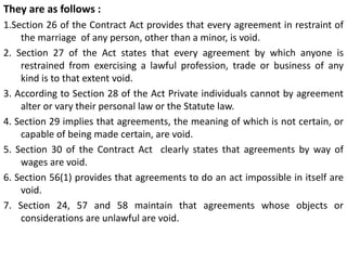 They are as follows :
1.Section 26 of the Contract Act provides that every agreement in restraint of
the marriage of any person, other than a minor, is void.
2. Section 27 of the Act states that every agreement by which anyone is
restrained from exercising a lawful profession, trade or business of any
kind is to that extent void.
3. According to Section 28 of the Act Private individuals cannot by agreement
alter or vary their personal law or the Statute law.
4. Section 29 implies that agreements, the meaning of which is not certain, or
capable of being made certain, are void.
5. Section 30 of the Contract Act clearly states that agreements by way of
wages are void.
6. Section 56(1) provides that agreements to do an act impossible in itself are
void.
7. Section 24, 57 and 58 maintain that agreements whose objects or
considerations are unlawful are void.
 