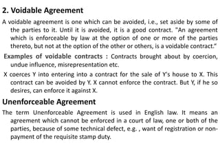 2. Voidable Agreement
A voidable agreement is one which can be avoided, i.e., set aside by some of
the parties to it. Until it is avoided, it is a good contract. "An agreement
which is enforceable by law at the option of one or more of the parties
thereto, but not at the option of the other or others, is a voidable contract.“
Examples of voidable contracts : Contracts brought about by coercion,
undue influence, misrepresentation etc.
X coerces Y into entering into a contract for the sale of Y's house to X. This
contract can be avoided by Y. X cannot enforce the contract. But Y, if he so
desires, can enforce it against X.
Unenforceable Agreement
The term Unenforceable Agreement is used in English law. It means an
agreement which cannot be enforced in a court of law, one or both of the
parties, because of some technical defect, e.g. , want of registration or non-
payment of the requisite stamp duty.
 