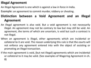 Illegal Agreement
An Illegal Agreement is one which is against a law in force in India.
Example: an agreement to commit murder, robbery or cheating.
Distinction between a Void Agreement and an Illegal
Agreement
An illegal agreement is also void. But a void agreement is not necessarily
illegal. An agreement may not be contrary to law but may still be void. An
agreement, the terms of which are uncertain, is void but such a contract is
not illegal.
When an agreement is illegal, other agreements which are incidental or
collateral to it are void. The reason underlying this rule is that the courts will
not enforce any agreement entered into with the object of assisting or
promoting an illegal transaction.
If the main agreement is void, (but not illegal) agreements which are incidental
or collateral to it may be valid. (See examples of Wagering Agreement in ch.
8)
 
