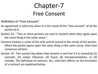 Chapter-7
Free Consent
Definition of "Free Consent"
An agreement is valid only when it is the result of the "free consent" of all the
parties to it.
Section 13 : "Two or more persons are said to consent when they agree upon
the same thing in the same sense."
Consent involves a union of the wills and an accord in the minds of the parties.
When the parties agree upon the same thing in the same sense, they have
consensus ad item.
Section 14 : This section lays down that consent is not free if it is caused by (1)
coercion. (2) undue influence, (3) fraud, (4) misrepresentation, or (5)
mistake. The definition of coercion, etc., and their effects on the formation
of a contract are explained below.
 
