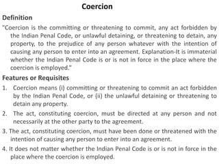 Coercion
Definition
"Coercion is the committing or threatening to commit, any act forbidden by
the Indian Penal Code, or unlawful detaining, or threatening to detain, any
property, to the prejudice of any person whatever with the intention of
causing any person to enter into an agreement. Explanation-It is immaterial
whether the Indian Penal Code is or is not in force in the place where the
coercion is employed.”
Features or Requisites
1. Coercion means (i) committing or threatening to commit an act forbidden
by the Indian Penal Code, or (ii) the unlawful detaining or threatening to
detain any property.
2. The act, constituting coercion, must be directed at any person and not
necessarily at the other party to the agreement.
3. The act, constituting coercion, must have been done or threatened with the
intention of causing any person to enter into an agreement.
4. It does not matter whether the Indian Penal Code is or is not in force in the
place where the coercion is employed.
 
