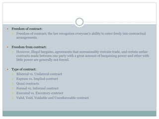  Freedom of contract:
 Freedom of contract; the law recognizes everyone’s ability to enter freely into contractual
arrangements.
 Freedom from contract:
 However, illegal bargains, agreements that unreasonably restrain trade, and certain unfair
contracts made between one party with a great amount of bargaining power and other with
little power are generally not forced.
 Type of contract:
 Bilateral vs. Unilateral contract
 Express vs. Implied contract
 Quasi contracts
 Formal vs. Informal contract
 Executed vs. Executory contract
 Valid, Void, Voidable and Unenforceable contract
 