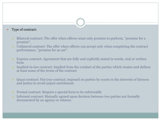  Type of contract:
 Bilateral contract: The offer when offeree must only promise to perform, “promise for a
promise”.
 Unilateral contract: The offer when offeree can accept only when completing the contract
performance, “promise for an act”.
 Express contract: Agreement that are fully and explicitly stated in words, oral or written
form
 Implied-in-law contract: Implied from the conduct of the parties which creates and defines
at least some of the terms of the contract
 Quasi contract: Not true contract, imposed on parties by courts in the interests of fairness
and justice to avoid unjust enrichment.
 Formal contract: Require a special form to be enforceable
 Informal contract: Mutually agreed upon decision between two parties not formally
documented by an agency or witness.
 