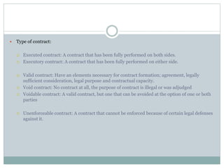  Type of contract:
 Executed contract: A contract that has been fully performed on both sides.
 Executory contract: A contract that has been fully performed on either side.
 Valid contract: Have an elements necessary for contract formation; agreement, legally
sufficient consideration, legal purpose and contractual capacity.
 Void contract: No contract at all, the purpose of contract is illegal or was adjudged
 Voidable contract: A valid contract, but one that can be avoided at the option of one or both
parties
 Unenforceable contract: A contract that cannot be enforced because of certain legal defenses
against it.
 