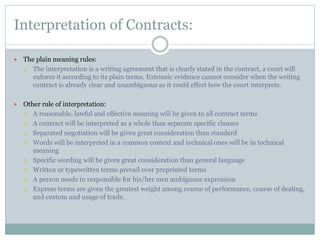 Interpretation of Contracts:
 The plain meaning rules:
 The interpretation is a writing agreement that is clearly stated in the contract, a court will
enforce it according to its plain terms. Extrinsic evidence cannot consider when the writing
contract is already clear and unambiguous as it could effect how the court interprets.
 Other rule of interpretation:
 A reasonable, lawful and effective meaning will be given to all contract terms
 A contract will be interpreted as a whole than separate specific clauses
 Separated negotiation will be given great consideration than standard
 Words will be interpreted in a common context and technical ones will be in technical
meaning
 Specific wording will be given great consideration than general language
 Written or typewritten terms prevail over preprinted terms
 A person needs to responsible for his/her own ambiguous expression
 Express terms are given the greatest weight among course of performance, course of dealing,
and custom and usage of trade.
 