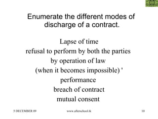 Enumerate the different modes of discharge of a contract.  Lapse of time refusal to perform by both the parties  by operation of law  (when it becomes impossible) ' performance  breach of contract mutual consent  