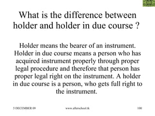 What is the difference between holder and holder in due course ?  Holder means the bearer of an instrument. Holder in due course means a person who has acquired instrument properly through proper legal procedure and therefore that person has proper legal right on the instrument. A holder in due course is a person, who gets full right to the instrument.  