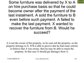 Some furniture was delivered by X to A on hire purchase basis so that he could become owner after the payment of the last instalment. A sold the furniture to B even before such payment. A failed to make the last payment. X wanted to recover the furniture from B. Would he succeed? A is not the owner of the property, so he cant sell the property, so the property belongs to X. If B is able to proove that he had some criteria to believe that A was owner, then he may be able to retain the property. In that case X should get damages from A.  