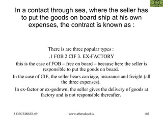 In a contact through sea, where the seller has to put the goods on board ship at his own expenses, the contract is known as : There is are three popular types :  .1 FOB 2 CIF 3. EX-FACTORY this is the case of FOB – free on board – because here the seller is responsible to put the goods on board.  In the case of CIF, the seller bears carriage, insurance and freight (all the three expenses).  In ex-factor or ex-godown, the seller gives the delivery of goods at factory and is not responsible thereafter.  