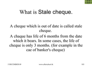 What is  Stale cheque. A cheque which is out of date is called stale cheque.  A chaque has life of 6 months from the date which it bears. In some cases, the life of cheque is only 3 months. (for example in the cae of banker's cheque)  