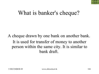 What is banker's cheque?  A cheque drawn by one bank on another bank.  It is used for transfer of money to another person within the same city. It is similar to bank draft.  