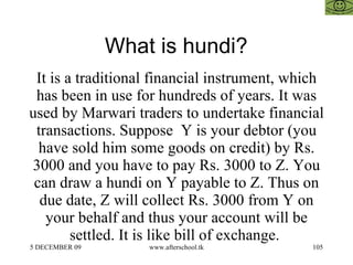 What is hundi?  It is a traditional financial instrument, which has been in use for hundreds of years. It was used by Marwari traders to undertake financial transactions. Suppose  Y is your debtor (you have sold him some goods on credit) by Rs. 3000 and you have to pay Rs. 3000 to Z. You can draw a hundi on Y payable to Z. Thus on due date, Z will collect Rs. 3000 from Y on your behalf and thus your account will be settled. It is like bill of exchange.  