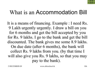 What is an  Accommodation Bill It is a means of financing. Example : I need Rs. 9 Lakh urgently urgently. I draw a bill on you for 6 months and get the bill accepted by you for Rs. 9 lakhs. I go to the bank and get the bill discounted. The bank gives me some 8.9 lakhs. On due date (after 6 months), the bank will collect Rs. 9 lakhs from you. (by that time I will also give you Rs. 9 lakhs, so that you may pay to the bank).  