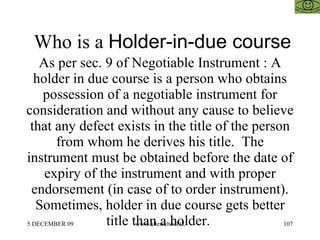 Who is a  Holder-in-due course As per sec. 9 of Negotiable Instrument : A holder in due course is a person who obtains possession of a negotiable instrument for consideration and without any cause to believe that any defect exists in the title of the person from whom he derives his title.  The instrument must be obtained before the date of expiry of the instrument and with proper endorsement (in case of to order instrument). Sometimes, holder in due course gets better title than a holder.  
