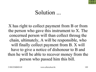 Solution ... X has right to collect payment from B or from the person who gave this instrument to X. The concerned person will than collect throug the chain, ultimately, A will be responsible, who will finally collect payment from B. X will have to give a notice of dishonour to B and then he will be able to recover money from the person who passed him this bill.  