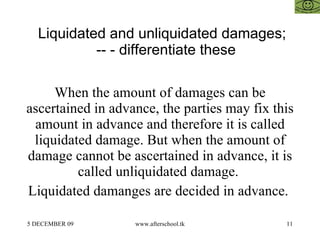 Liquidated and unliquidated damages;  -- - differentiate these  When the amount of damages can be ascertained in advance, the parties may fix this amount in advance and therefore it is called liquidated damage. But when the amount of damage cannot be ascertained in advance, it is called unliquidated damage.  Liquidated damanges are decided in advance.  