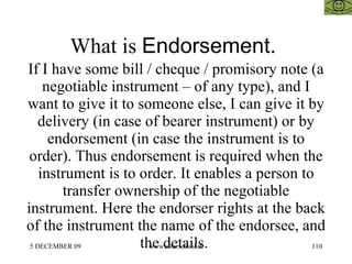 What is  Endorsement.  If I have some bill / cheque / promisory note (a negotiable instrument – of any type), and I want to give it to someone else, I can give it by delivery (in case of bearer instrument) or by endorsement (in case the instrument is to order). Thus endorsement is required when the instrument is to order. It enables a person to transfer ownership of the negotiable instrument. Here the endorser rights at the back of the instrument the name of the endorsee, and the details.  