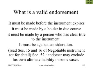 What is a valid endorsement  It must be made before the instrument expires it must be made by a holder in due course it must be made by a person who has clear title to the instrument.  It must be against consideration.  (read Sec. 15 and 16 of Negotiable instrument act for detail) Sec. 52 : endorser may exclude his own ultimate liability in some cases.  
