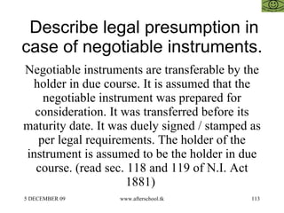Describe legal presumption in case of negotiable instruments.  Negotiable instruments are transferable by the holder in due course. It is assumed that the negotiable instrument was prepared for consideration. It was transferred before its maturity date. It was duely signed / stamped as per legal requirements. The holder of the instrument is assumed to be the holder in due course. (read sec. 118 and 119 of N.I. Act 1881)  