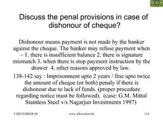 Discuss the penal provisions in case of dishonour of cheque?  Dishonour means payment is not made by the banker against the cheque. The banker may refuse payment when – 1. there is insufficient balance 2. there is signature mismatch 3. when there is stop payment instruction by the drawer  4. other reasons approved by law.  138-142 say : Imprisonment upto 2 years / fine upto twice the amount of cheque (or both) penaly if there is dishonour due to lack of funds. (proper procedure regarding notice must be followed).  (case: G.M. Mittal Stainless Steel v/s Nagarjun Investments 1997)  