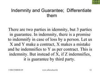 Indemnity and Guarantee;  Differentiate them  There are two parties in idemnity, but 3 parties in guarantee. In indemnity, there is a promise to indemnify in case of loss by a person. Let us X and Y make a contract, X makes a mistake and he indemnifies to Y as per contract. This is indemnity. But instead of X, if Z indemnifies, it is guarantee by third party.  
