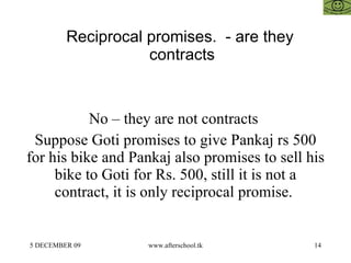 Reciprocal promises.  - are they contracts  No – they are not contracts  Suppose Goti promises to give Pankaj rs 500 for his bike and Pankaj also promises to sell his bike to Goti for Rs. 500, still it is not a contract, it is only reciprocal promise.  