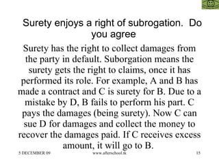 Surety enjoys a right of subrogation.  Do you agree  Surety has the right to collect damages from the party in default. Suborgation means the surety gets the right to claims, once it has performed its role. For example, A and B has made a contract and C is surety for B. Due to a mistake by D, B fails to perform his part. C pays the damages (being surety). Now C can sue D for damages and collect the money to recover the damages paid. If C receives excess amount, it will go to B.  