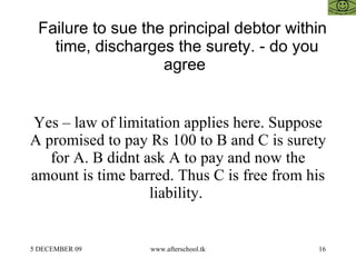 Failure to sue the principal debtor within time, discharges the surety. - do you agree  Yes – law of limitation applies here. Suppose A promised to pay Rs 100 to B and C is surety for A. B didnt ask A to pay and now the amount is time barred. Thus C is free from his liability.  