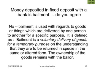 Money deposited in fixed deposit with a bank is bailment.  - do you agree  No – bailment is used with regards to goods or things which are delivered by one person to another for a specific purpose.  It is defined as :  Bailment is a  voluntary delivery of goods for a temporary purpose  on the understanding that they are to be returned in specie in the same or altered form. The ownership of the goods remains with the bailor, 