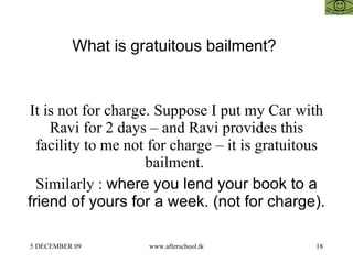 What is gratuitous bailment?  It is not for charge. Suppose I put my Car with Ravi for 2 days – and Ravi provides this facility to me not for charge – it is gratuitous bailment.  Similarly :  where you lend your book to a friend of yours for a week. (not for charge). 