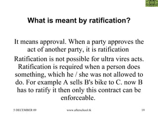 What is meant by ratification? It means approval. When a party approves the act of another party, it is ratification  Ratification is not possible for ultra vires acts. Ratification is required when a person does something, which he / she was not allowed to do. For example A sells B's bike to C. now B has to ratify it then only this contract can be enforceable.  