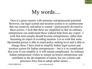 My words.... Ours is a great country with immense entrepreneurial potential. However, our legal system and taxation system is so cumbersome that our creativity and talent is wasted / unnecessarily diverted in these sectors. I wish that these are simplified so that an ordinary entrepreneur can understand these without help from any expert.  I wish that more people should become entrepreneurs, rather than becoming an expert in avoiding taxation. Let us wish that some likeminded person is able to reach policy making level and is able to change these. I have tried to simplify Indian legal system and taxation system for Indian entrepreneurs – but it is so complicated that even if you simplify it, it will remain complicated. An ordinary Indian entrepreneur wishes to remain an honest entrepreneur and contribute to the development of nation, but our systems and processes force him to adopt unfair means ...  