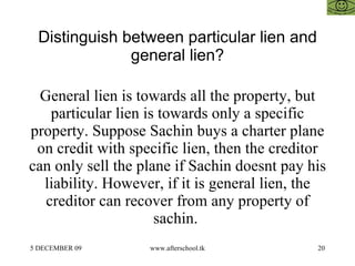Distinguish between particular lien and general lien? General lien is towards all the property, but particular lien is towards only a specific property. Suppose Sachin buys a charter plane on credit with specific lien, then the creditor can only sell the plane if Sachin doesnt pay his liability. However, if it is general lien, the creditor can recover from any property of sachin.  