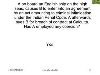 A on board an English ship on the high seas, causes B to enter into an agreement by an act amounting to criminal intimidation under the Indian Penal Code. A afterwards sues B for breach of contract at Calcutta. Has A employed any coercion?  Yes  