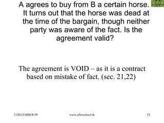 A agrees to buy from B a certain horse. It turns out that the horse was dead at the time of the bargain, though neither party was aware of the fact. Is the agreement valid?  The agreement is VOID – as it is a contract based on mistake of fact. (sec. 21,22)  