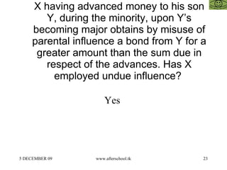 X having advanced money to his son Y, during the minority, upon Y’s becoming major obtains by misuse of parental influence a bond from Y for a greater amount than the sum due in respect of the advances. Has X employed undue influence?  Yes  