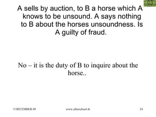 A sells by auction, to B a horse which A knows to be unsound. A says nothing to B about the horses unsoundness. Is A guilty of fraud.  No – it is the duty of B to inquire about the horse..  