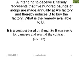A intending to deceive B falsely represents that five hundred paunds of indigo are made annually at A’s factory and thereby induces B to buy the factory. What is the remedy available to B.  It is a contract based on fraud. So B can sue A for damages and rescind the contract.  (sec. 17)  