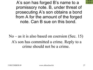 A’s son has forged B’s name to a promissory note. B, under threat of prosecuting A’s son obtains a bond from A for the amount of the forged note. Can B sue on this bond.  No – as it is also based on coersion (Sec. 15)  A's son has committed a crime. Reply to a crime should not be a crime.  