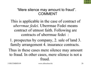 “ Mere silence may amount to fraud”. COMMENT This is applicable in the case of contract of  uberrmae fedei . Uberrmae Fedei means contract of utmost faith. Following are contracts of uberrmae fedei  :  1. prospectus by company, 2. sale of land 3. family arrangement 4. insurance contracts.  Thus in these cases mere silence may amount to fraud. In other cases, mere silence is not a fraud.  