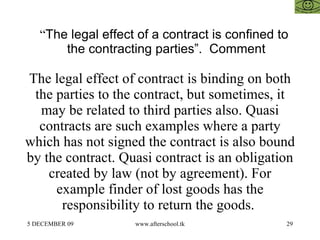 “ The legal effect of a contract is confined to the contracting parties”.  Comment  The legal effect of contract is binding on both the parties to the contract, but sometimes, it may be related to third parties also. Quasi contracts are such examples where a party which has not signed the contract is also bound by the contract. Quasi contract is an obligation created by law (not by agreement). For example finder of lost goods has the responsibility to return the goods.  