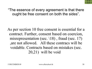 “ The essence of every agreement is that there ought be free consent on both the sides”. As per section 10 free consent is essential for a contract. Further, consent based on coercion, misrepresentation (sec. \18) , fraud (sec. 17) ,are not allowed.  All these contracs will be voidable. Contracts based on mistakes (sec. 20,21)  will be void  