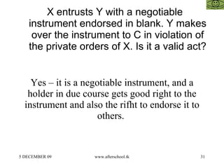X entrusts Y with a negotiable instrument endorsed in blank. Y makes over the instrument to C in violation of the private orders of X. Is it a valid act?  Yes – it is a negotiable instrument, and a holder in due course gets good right to the instrument and also the rifht to endorse it to others.  