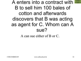 A enters into a contract with B to sell him 100 bales of cotton and afterwards discovers that B was acting as agent for C. Whom can A sue?  A can sue either of B or C.  